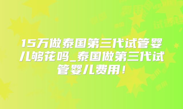 15万做泰国第三代试管婴儿够花吗_泰国做第三代试管婴儿费用！