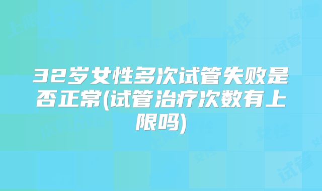 32岁女性多次试管失败是否正常(试管治疗次数有上限吗)
