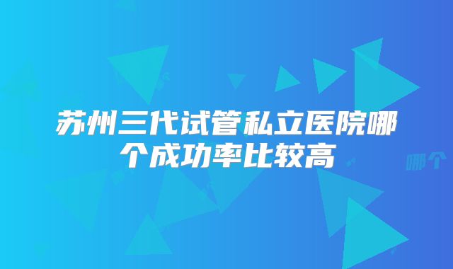 苏州三代试管私立医院哪个成功率比较高