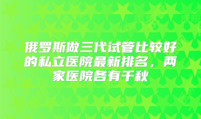 俄罗斯做三代试管比较好的私立医院最新排名,两家医院各有千秋