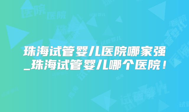 珠海试管婴儿医院哪家强_珠海试管婴儿哪个医院！