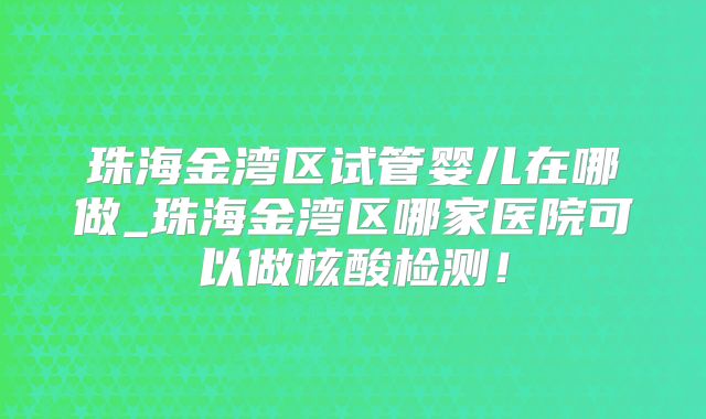 珠海金湾区试管婴儿在哪做_珠海金湾区哪家医院可以做核酸检测!