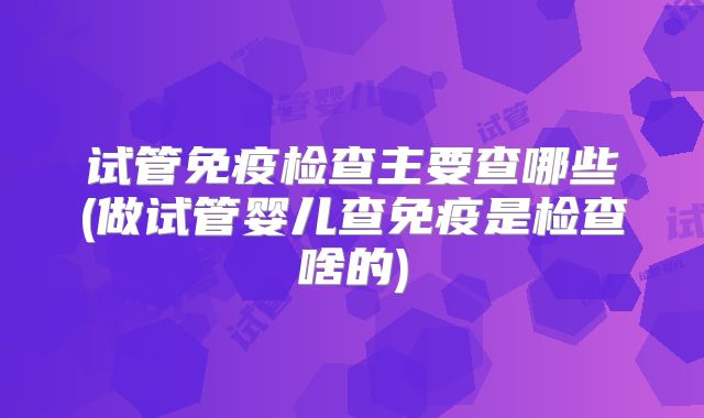 试管免疫检查主要查哪些(做试管婴儿查免疫是检查啥的)