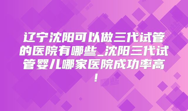 辽宁沈阳可以做三代试管的医院有哪些_沈阳三代试管婴儿哪家医院成功率高！