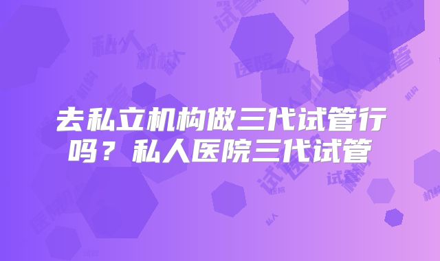 去私立机构做三代试管行吗?私人医院三代试管