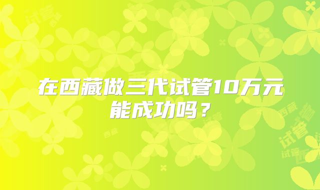 在西藏做三代试管10万元能成功吗?