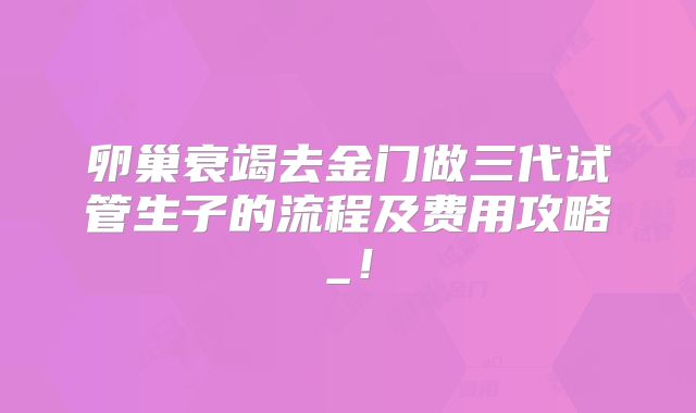 卵巢衰竭去金门做三代试管生子的流程及费用攻略_！
