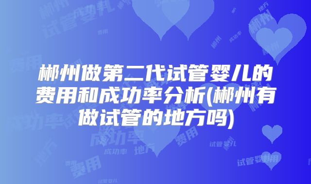 郴州做第二代试管婴儿的费用和成功率分析(郴州有做试管的地方吗)