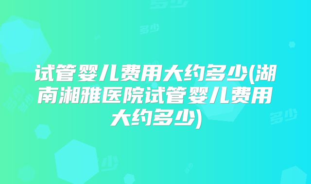 试管婴儿费用大约多少(湖南湘雅医院试管婴儿费用大约多少)