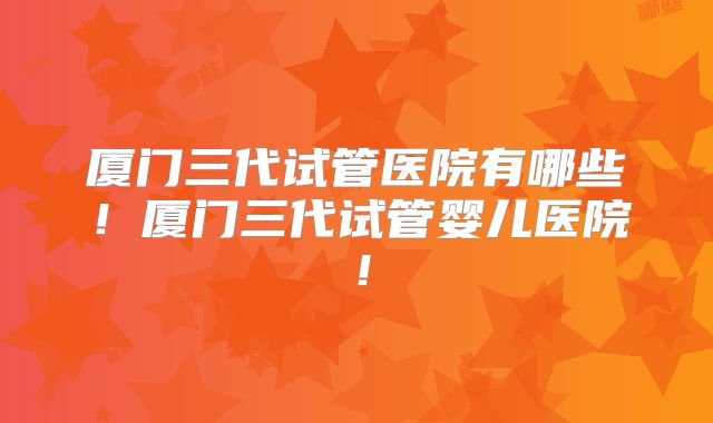 厦门三代试管医院有哪些！厦门三代试管婴儿医院！