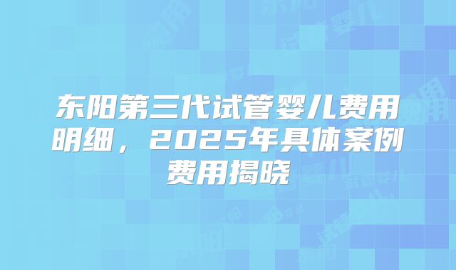 东阳第三代试管婴儿费用明细，2025年具体案例费用揭晓