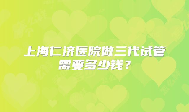 上海仁济医院做三代试管需要多少钱？