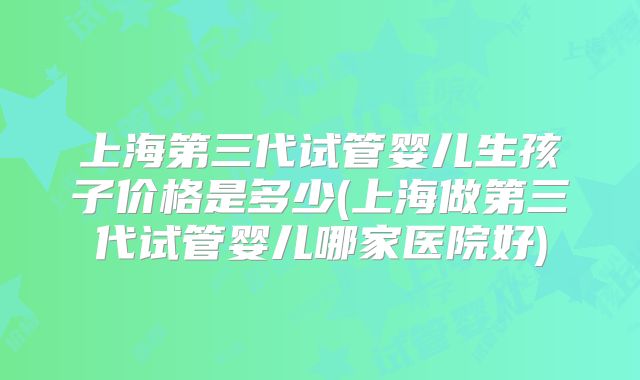 上海第三代试管婴儿生孩子价格是多少(上海做第三代试管婴儿哪家医院好)