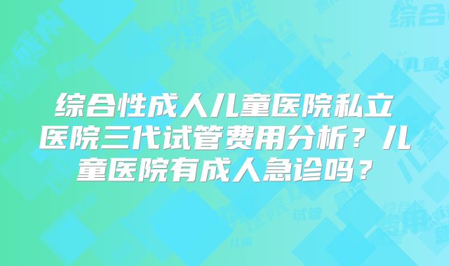 综合性成人儿童医院私立医院三代试管费用分析?儿童医院有成人急诊吗?