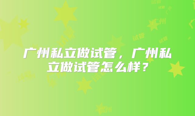 广州私立做试管,广州私立做试管怎么样?