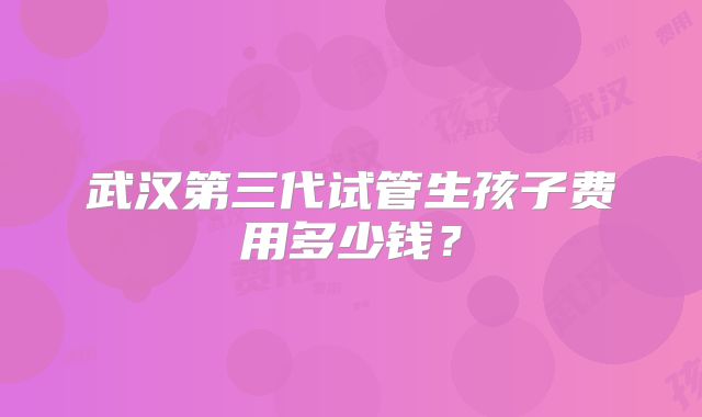 武汉第三代试管生孩子费用多少钱?
