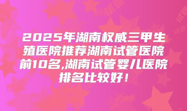 2025年湖南权威三甲生殖医院推荐湖南试管医院前10名,湖南试管婴儿医院排名比较好!
