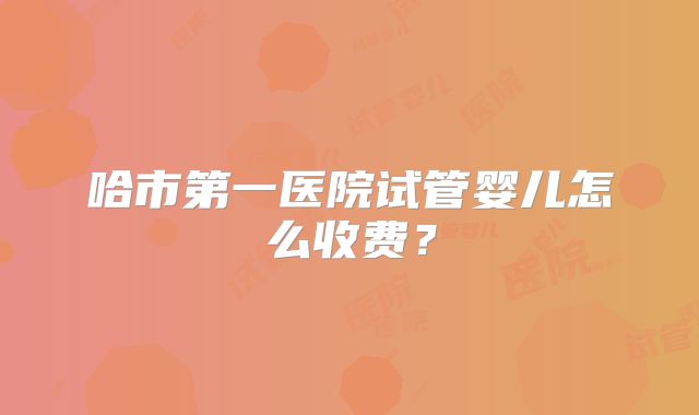 哈市第一医院试管婴儿怎么收费?