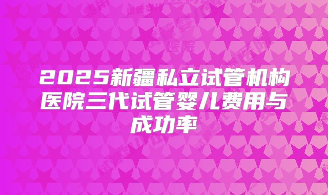 2025新疆私立试管机构医院三代试管婴儿费用与成功率