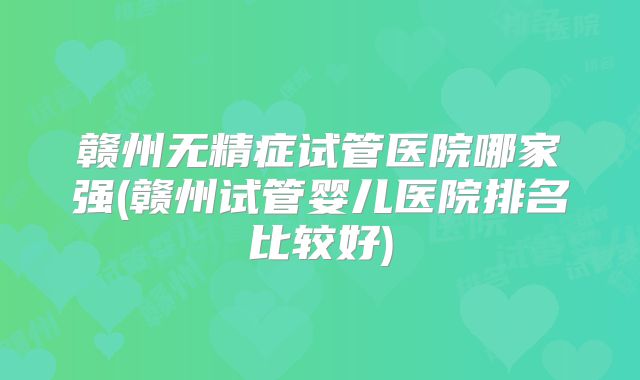 赣州无精症试管医院哪家强(赣州试管婴儿医院排名比较好)