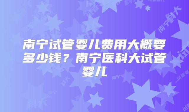南宁试管婴儿费用大概要多少钱？南宁医科大试管婴儿
