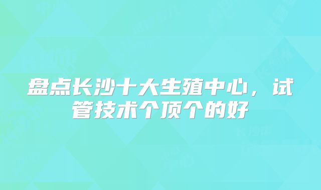 盘点长沙十大生殖中心,试管技术个顶个的好