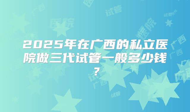 2025年在广西的私立医院做三代试管一般多少钱？