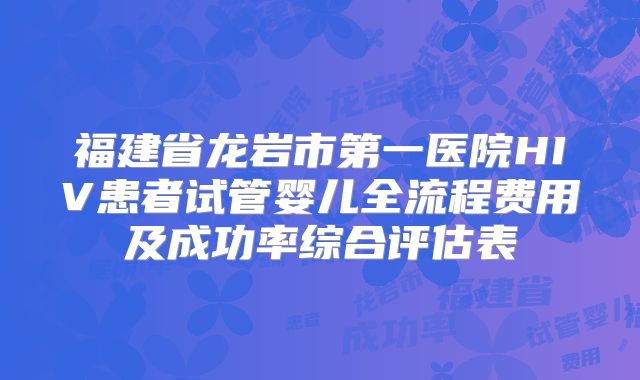 福建省龙岩市第一医院HIV患者试管婴儿全流程费用及成功率综合评估表