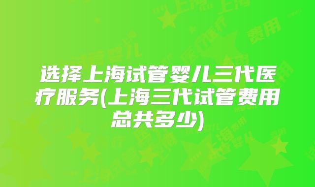 选择上海试管婴儿三代医疗服务(上海三代试管费用总共多少)