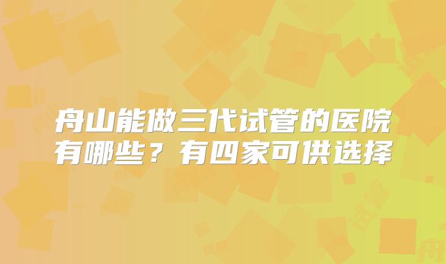 舟山能做三代试管的医院有哪些?有四家可供选择