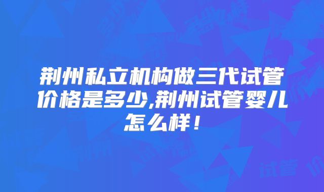 荆州私立机构做三代试管价格是多少,荆州试管婴儿怎么样!