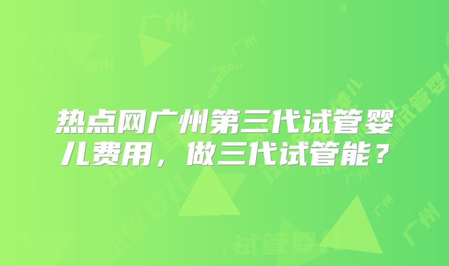 热点网广州第三代试管婴儿费用,做三代试管能?