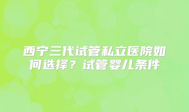 西宁三代试管私立医院如何选择?试管婴儿条件