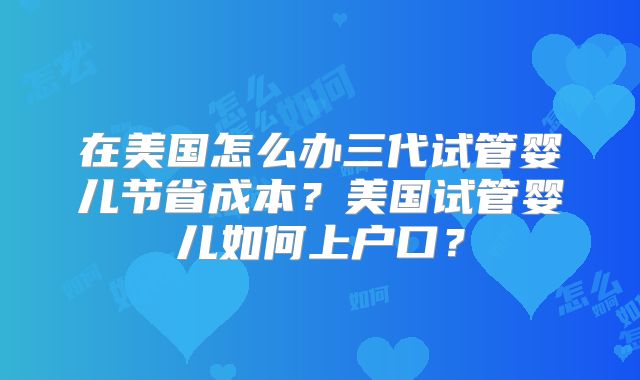 在美国怎么办三代试管婴儿节省成本?美国试管婴儿如何上户口?