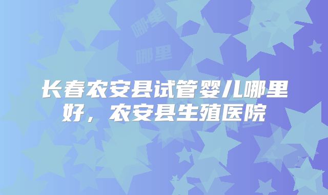 长春农安县试管婴儿哪里好,农安县生殖医院