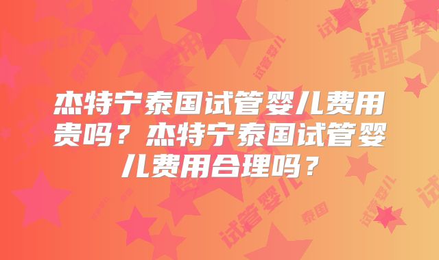 杰特宁泰国试管婴儿费用贵吗?杰特宁泰国试管婴儿费用合理吗?