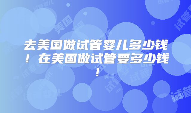 去美国做试管婴儿多少钱!在美国做试管要多少钱!