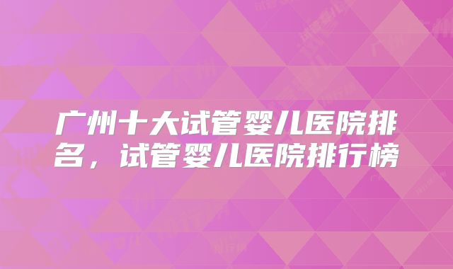 广州十大试管婴儿医院排名,试管婴儿医院排行榜