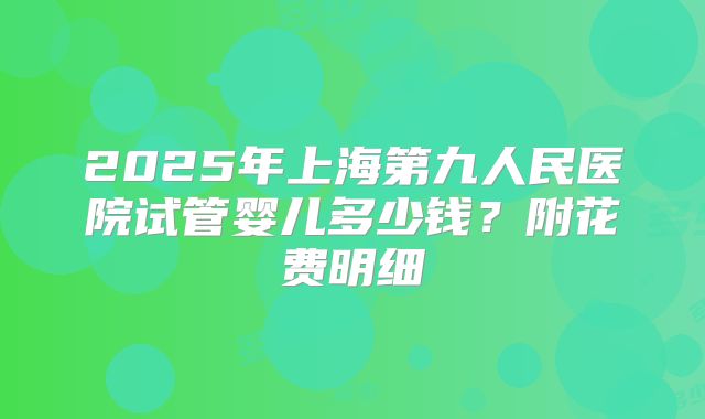 2025年上海第九人民医院试管婴儿多少钱？附花费明细