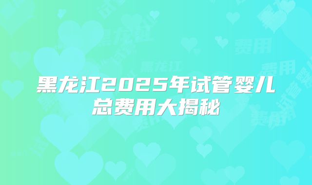黑龙江2025年试管婴儿总费用大揭秘