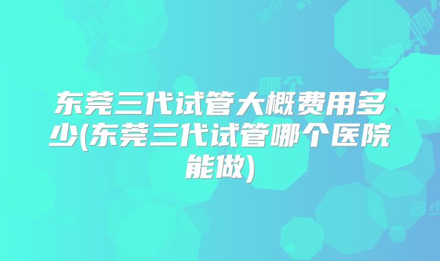 东莞三代试管大概费用多少(东莞三代试管哪个医院能做)