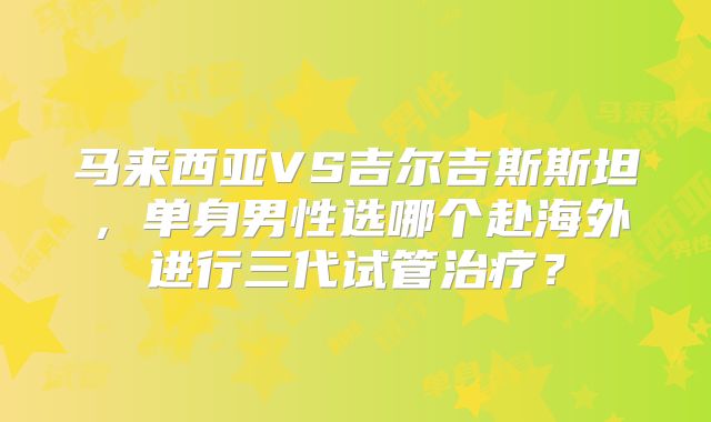 马来西亚VS吉尔吉斯斯坦,单身男性选哪个赴海外进行三代试管治疗?