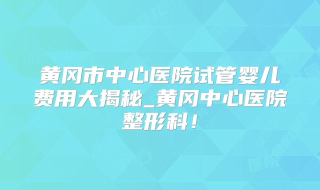 黄冈市中心医院试管婴儿费用大揭秘_黄冈中心医院整形科!