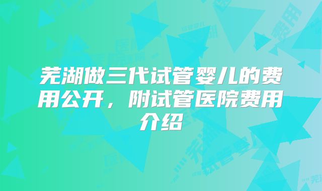芜湖做三代试管婴儿的费用公开,附试管医院费用介绍