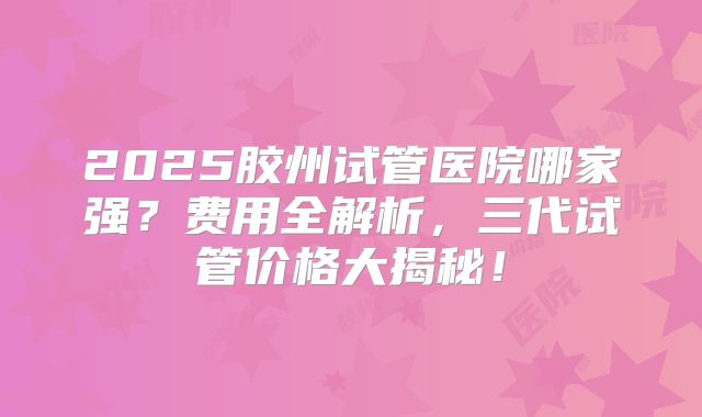 2025胶州试管医院哪家强?费用全解析,三代试管价格大揭秘!