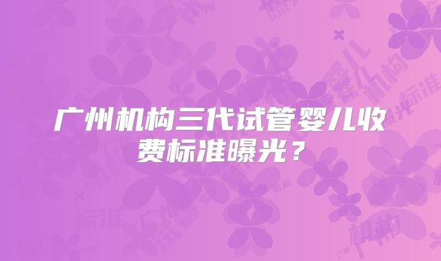 广州机构三代试管婴儿收费标准曝光？