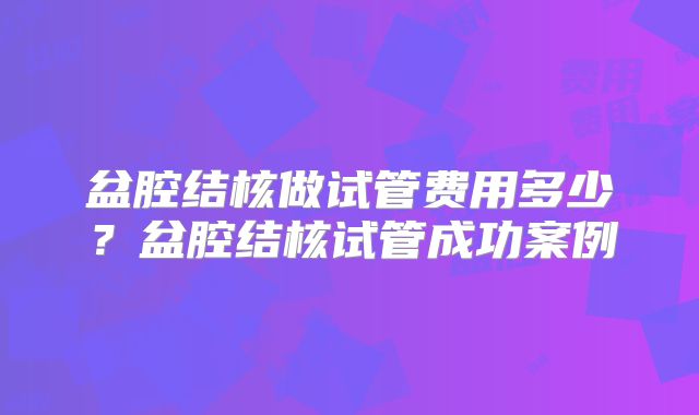 盆腔结核做试管费用多少？盆腔结核试管成功案例