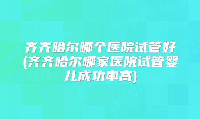 齐齐哈尔哪个医院试管好(齐齐哈尔哪家医院试管婴儿成功率高)