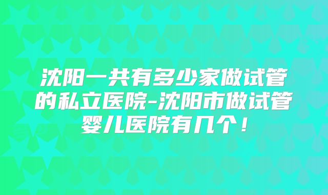 沈阳一共有多少家做试管的私立医院-沈阳市做试管婴儿医院有几个！