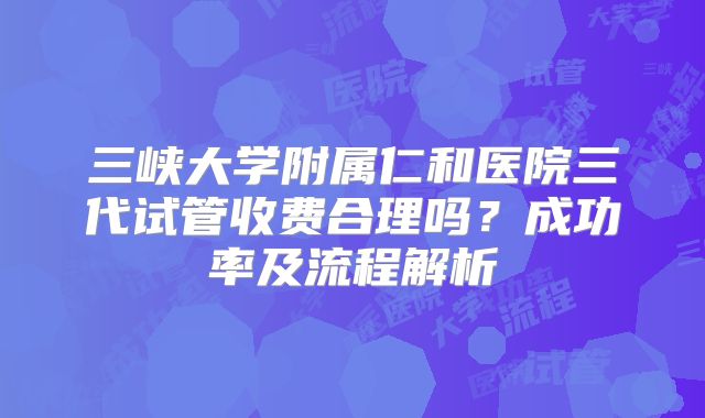 三峡大学附属仁和医院三代试管收费合理吗？成功率及流程解析